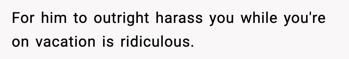 For him to outright harass you while you're on vacation is ridiculous.