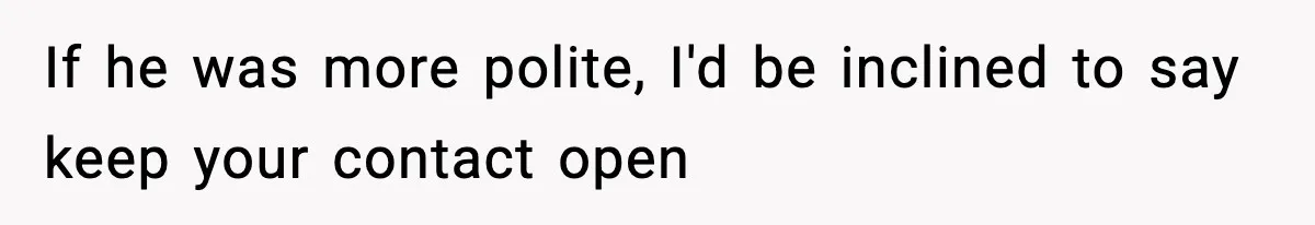 If he was more polite, I'd be inclined to say keep your contact open
