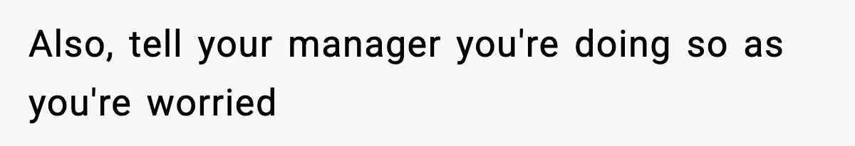 Also, tell your manager you're doing so as you're worried