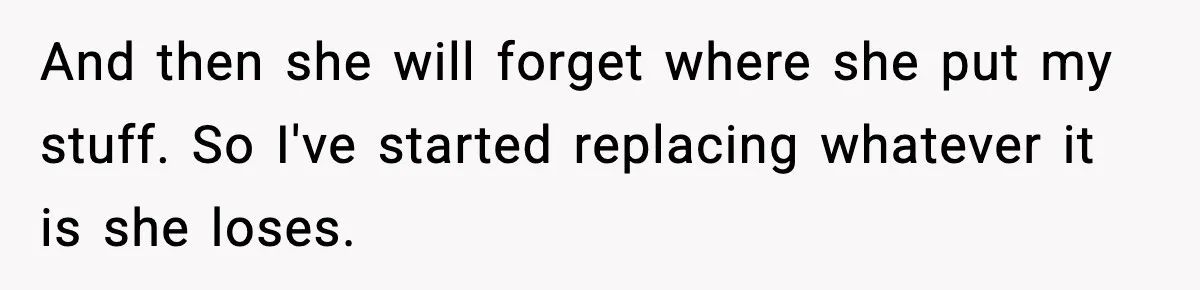Man Keeps Replacing Items Wife Loses After She “Organizes” His Room Against His Wishes And then she will forget where she put my stuff. So I've started replacing whatever it is she loses.