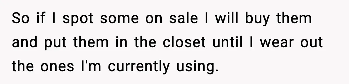 Man Keeps Replacing Items Wife Loses After She “Organizes” His Room Against His Wishes So if I spot some on sale I will buy them and put them in the closet until I wear out the ones I'm currently using.