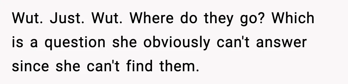 Man Keeps Replacing Items Wife Loses After She “Organizes” His Room Against His Wishes Wut. Just. Wut. Where do they go? Which is a question she obviously can't answer since she can't find them.