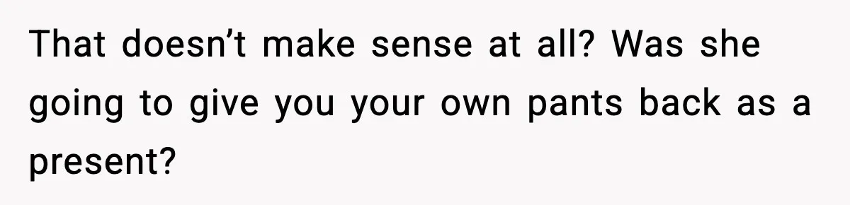 Man Keeps Replacing Items Wife Loses After She “Organizes” His Room Against His Wishes That doesn’t make sense at all? Was she going to give you your own pants back as a present?