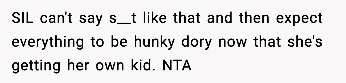 Woman Refuses To Attend SIL’s Baby Shower After Cruel Comments About Her Pregnancy SIL can't say s__t like that and then expect everything to be hunky dory now that she's getting her own kid. NTA