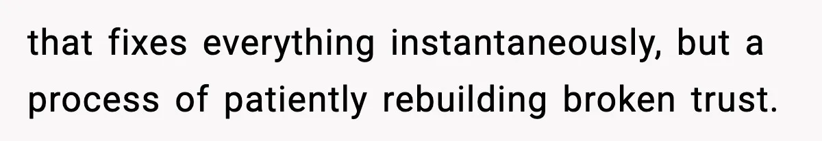 Woman Refuses To Attend SIL’s Baby Shower After Cruel Comments About Her Pregnancy that fixes everything instantaneously, but a process of patiently rebuilding broken trust.