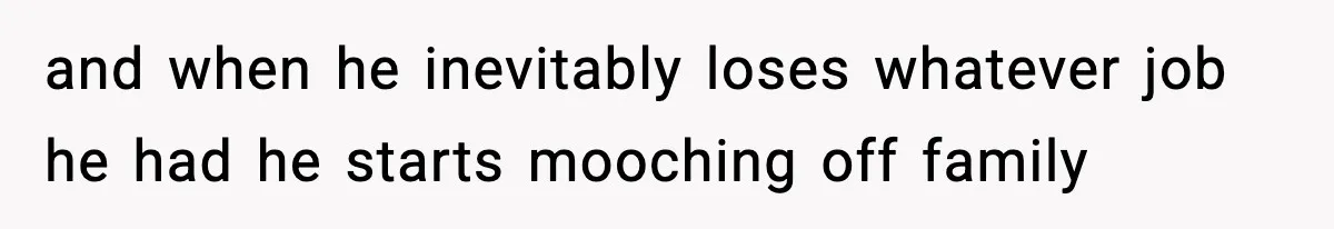 and when he inevitably loses whatever job he had he starts mooching off family