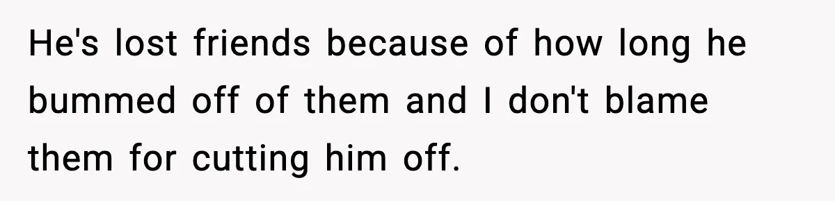 He's lost friends because of how long he bummed off of them and I don't blame them for cutting him off.