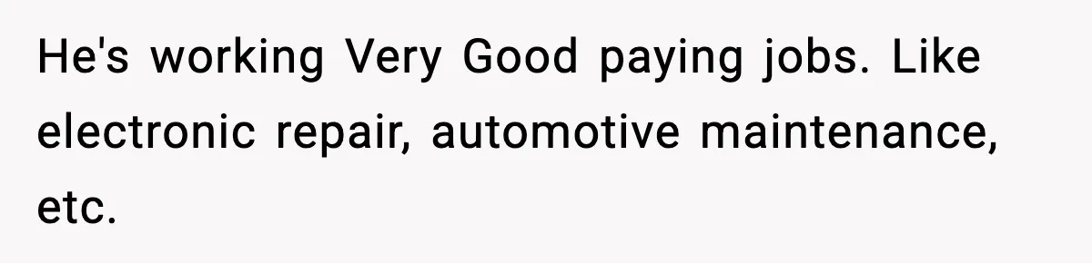 He's working Very Good paying jobs. Like electronic repair, automotive maintenance, etc.