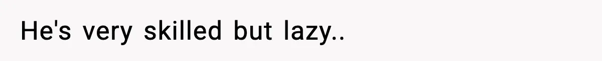 He's very skilled but lazy..
