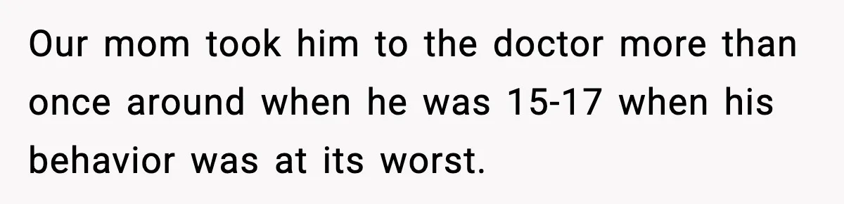 Our mom took him to the doctor more than once around when he was 15-17 when his behavior was at its worst.