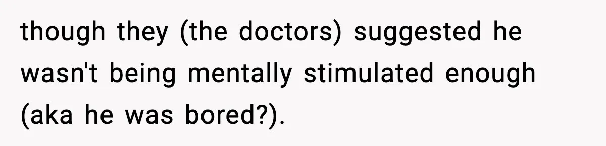 though they (the doctors) suggested he wasn't being mentally stimulated enough (aka he was bored?).