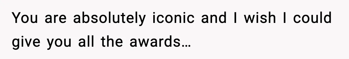 You are absolutely iconic and I wish I could give you all the awards…