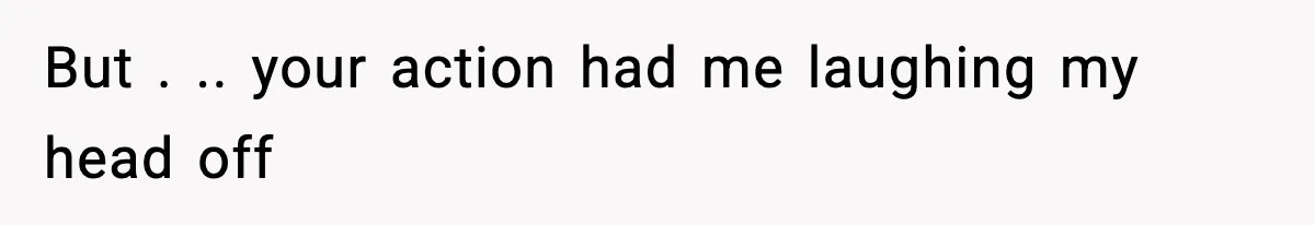 But . .. your action had me laughing my head off