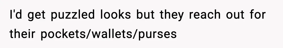 I'd get puzzled looks but they reach out for their pockets/wallets/purses