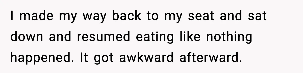 I made my way back to my seat and sat down and resumed eating like nothing happened. It got awkward afterward.