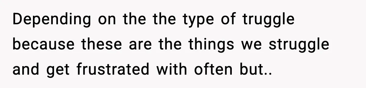 Depending on the the type of truggle because these are the things we struggle and get frustrated with often but..