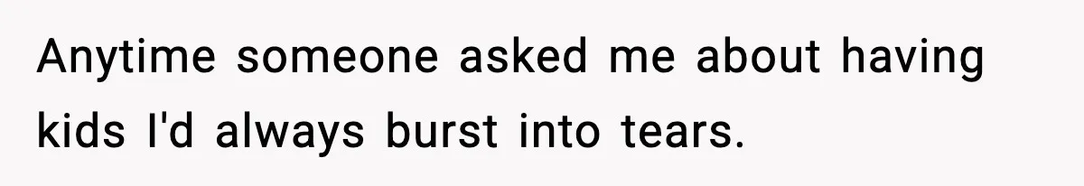 Anytime someone asked me about having kids I'd always burst into tears.