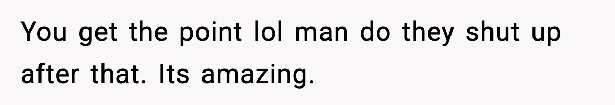 You get the point lol man do they shut up after that. Its amazing.