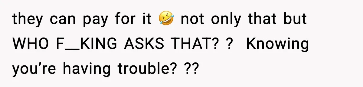 they can pay for it 🤣 not only that but WHO F__KING ASKS THAT? ?  Knowing you’re having trouble? ??