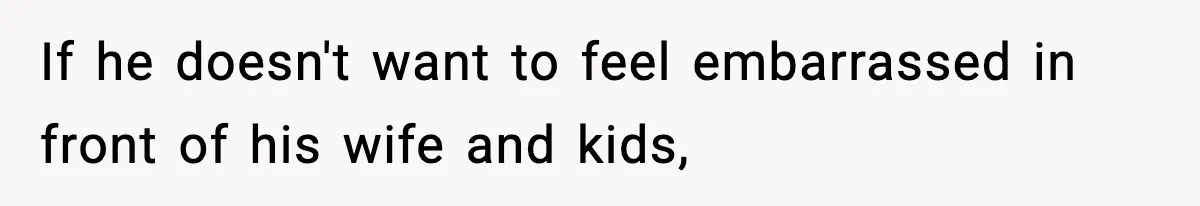 If he doesn't want to feel embarrassed in front of his wife and kids,
