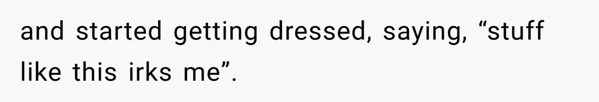 and started getting dressed, saying, “stuff like this irks me”.