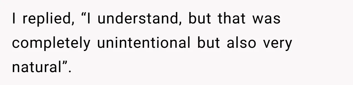 I replied, “I understand, but that was completely unintentional but also very natural”.