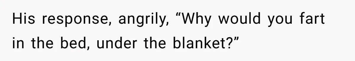 His response, angrily, “Why would you fart in the bed, under the blanket?”