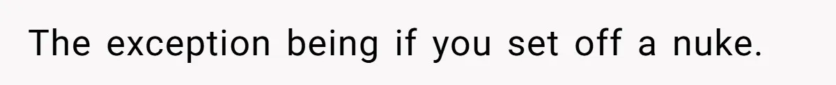 The exception being if you set off a nuke.