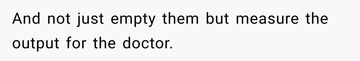 And not just empty them but measure the output for the doctor.