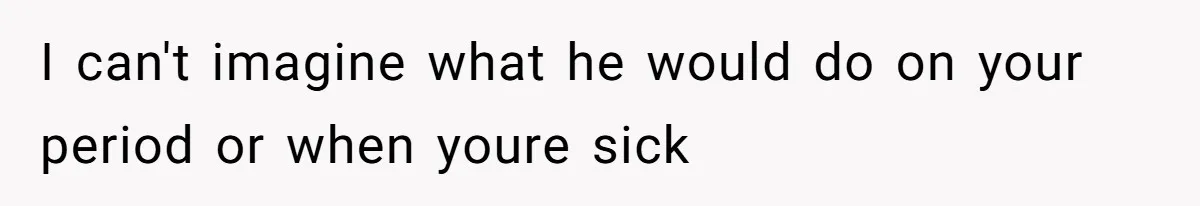 I can't imagine what he would do on your period or when youre sick