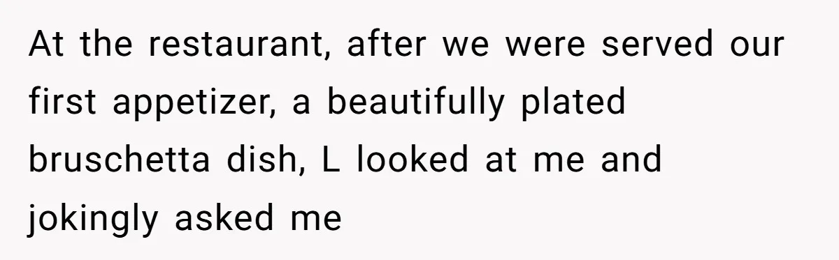 At the restaurant, after we were served our first appetizer, a beautifully plated bruschetta dish, L looked at me and jokingly asked me