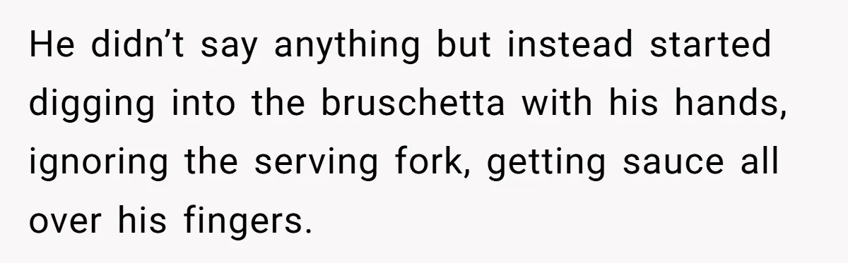He didn’t say anything but instead started digging into the bruschetta with his hands, ignoring the serving fork, getting sauce all over his fingers.
