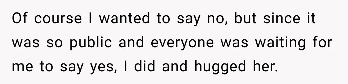 Of course I wanted to say no, but since it was so public and everyone was waiting for me to say yes, I did and hugged her.