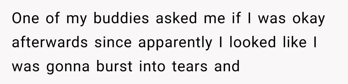 One of my buddies asked me if I was okay afterwards since apparently I looked like I was gonna burst into tears and