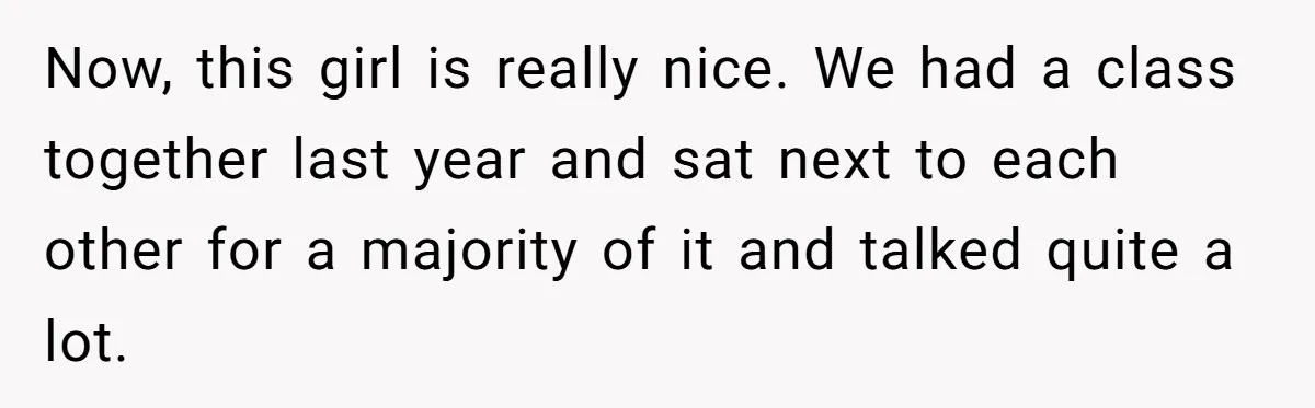 Now, this girl is really nice. We had a class together last year and sat next to each other for a majority of it and talked quite a lot.
