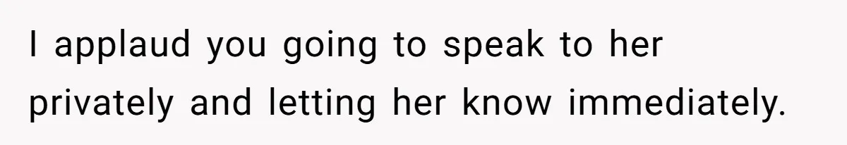 I applaud you going to speak to her privately and letting her know immediately.