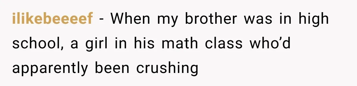 ilikebeeeef − When my brother was in high school, a girl in his math class who’d apparently been crushing