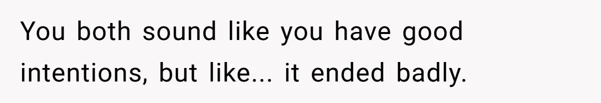 You both sound like you have good intentions, but like... it ended badly.