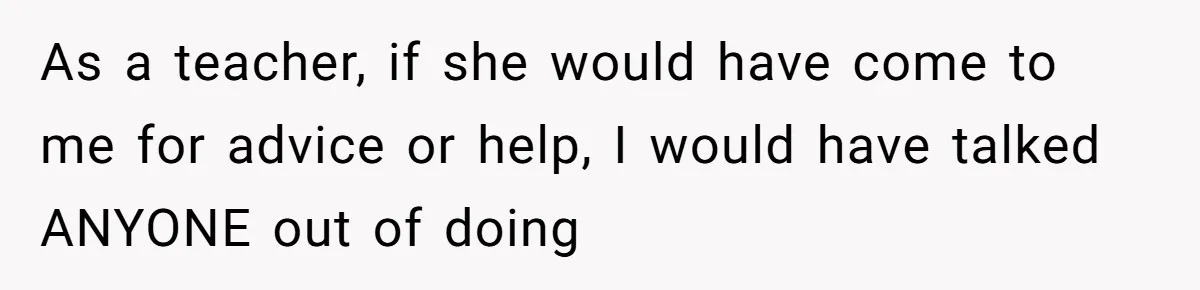 As a teacher, if she would have come to me for advice or help, I would have talked ANYONE out of doing
