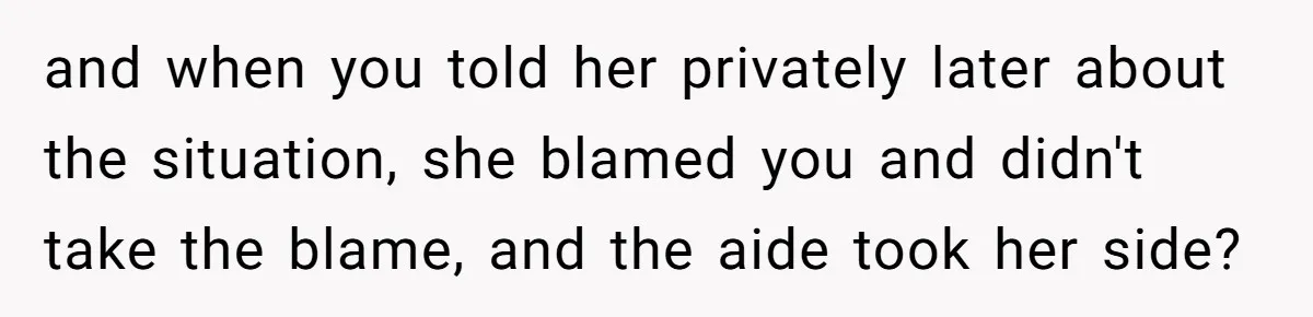 and when you told her privately later about the situation, she blamed you and didn't take the blame, and the aide took her side?