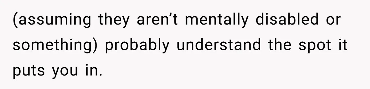 (assuming they aren’t mentally disabled or something) probably understand the spot it puts you in.