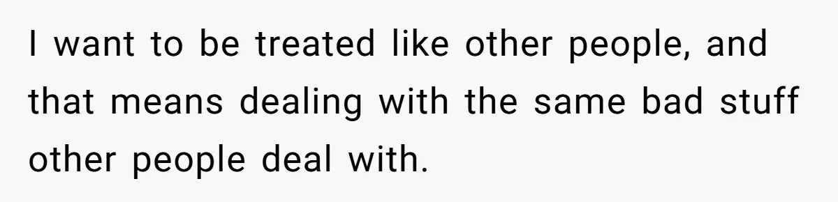 I want to be treated like other people, and that means dealing with the same bad stuff other people deal with.