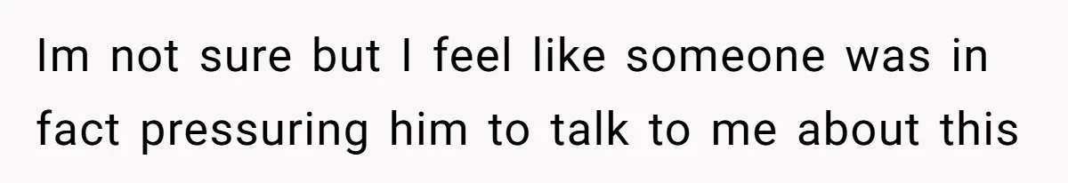 Im not sure but I feel like someone was in fact pressuring him to talk to me about this