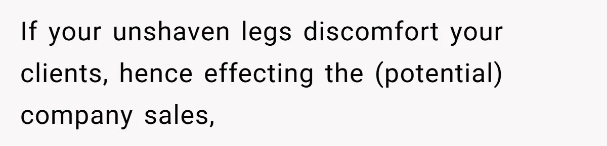If your unshaven legs discomfort your clients, hence effecting the (potential) company sales,