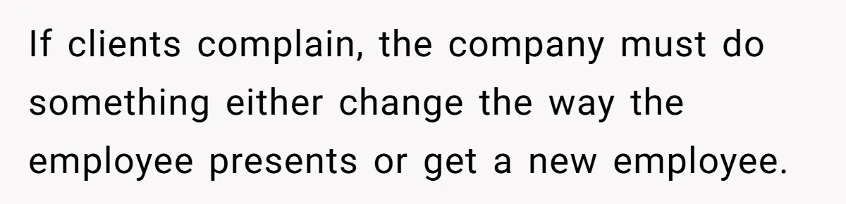 If clients complain, the company must do something either change the way the employee presents or get a new employee.