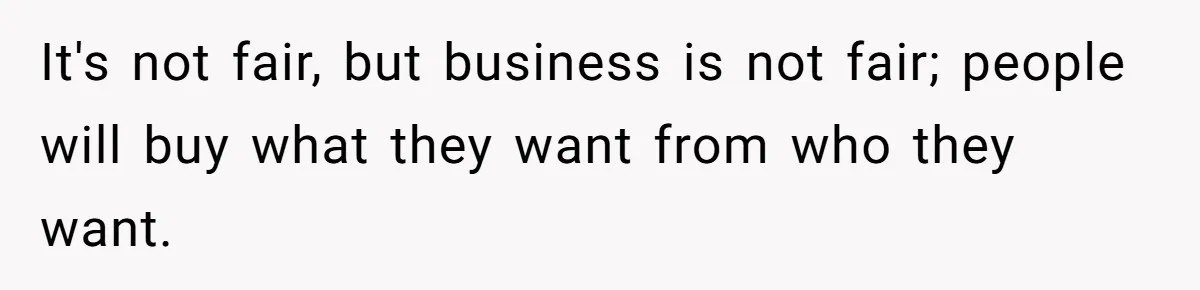 It's not fair, but business is not fair; people will buy what they want from who they want.