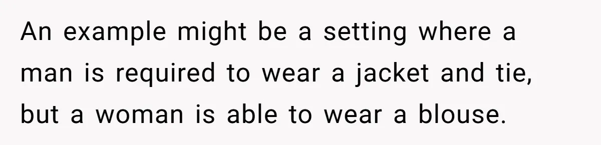 An example might be a setting where a man is required to wear a jacket and tie, but a woman is able to wear a blouse.