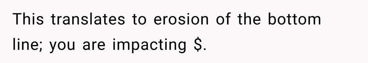 This translates to erosion of the bottom line; you are impacting $.