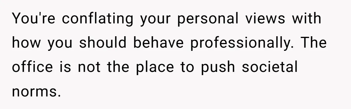 You're conflating your personal views with how you should behave professionally. The office is not the place to push societal norms.
