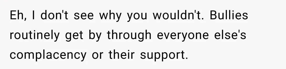 Eh, I don't see why you wouldn't. Bullies routinely get by through everyone else's complacency or their support.